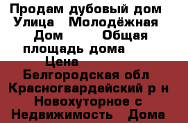 Продам дубовый дом › Улица ­ Молодёжная › Дом ­ 83 › Общая площадь дома ­ 49 › Цена ­ 500 000 - Белгородская обл., Красногвардейский р-н, Новохуторное с. Недвижимость » Дома, коттеджи, дачи продажа   